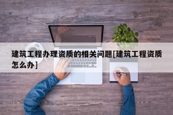 建筑工程辦理資質(zhì)的相關(guān)問題[建筑工程資質(zhì)怎么辦]