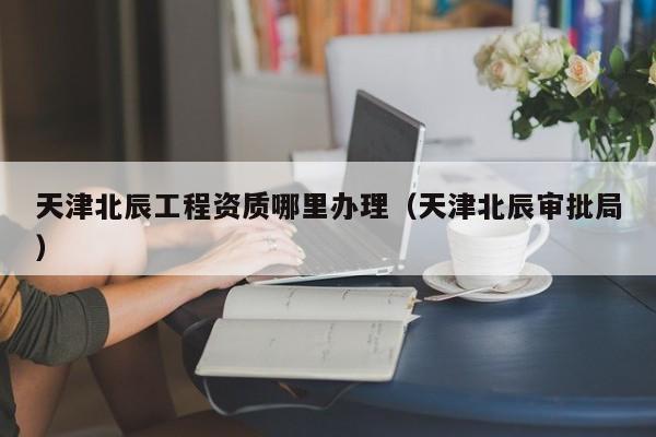 天津北辰工程資質(zhì)哪里辦理（天津北辰審批局）