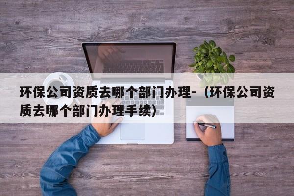 環(huán)保公司資質(zhì)去哪個(gè)部門(mén)辦理-（環(huán)保公司資質(zhì)去哪個(gè)部門(mén)辦理手續(xù)）
