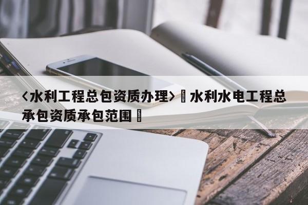 〈水利工程總包資質(zhì)辦理〉卐水利水電工程總承包資質(zhì)承包范圍卐
