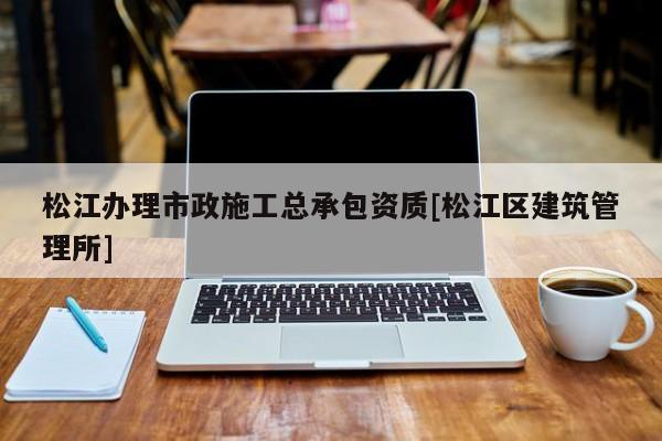 松江辦理市政施工總承包資質[松江區建筑管理所]