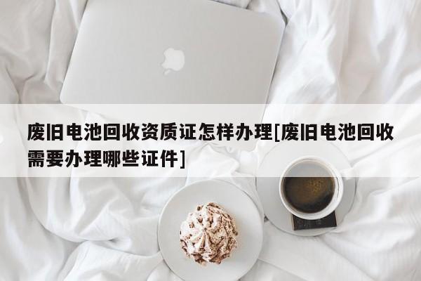 廢舊電池回收資質(zhì)證怎樣辦理[廢舊電池回收需要辦理哪些證件]