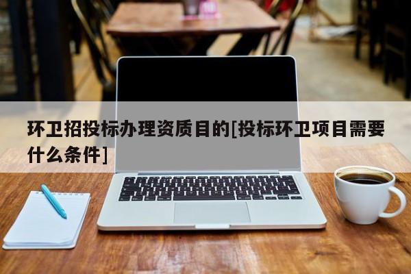 環(huán)衛(wèi)招投標(biāo)辦理資質(zhì)目的[投標(biāo)環(huán)衛(wèi)項目需要什么條件]