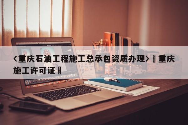 〈重慶石油工程施工總承包資質(zhì)辦理〉卐重慶施工許可證卐