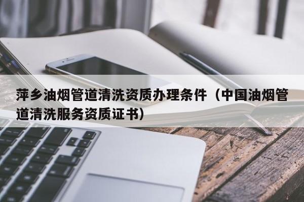 萍鄉(xiāng)油煙管道清洗資質(zhì)辦理條件（中國油煙管道清洗服務(wù)資質(zhì)證書）