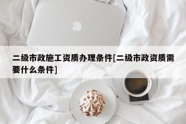 二級(jí)市政施工資質(zhì)辦理?xiàng)l件[二級(jí)市政資質(zhì)需要什么條件]