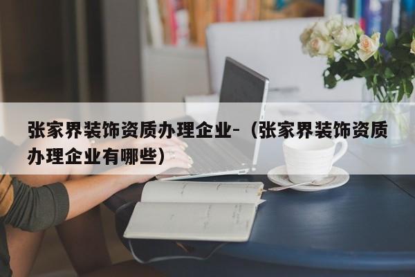 張家界裝飾資質(zhì)辦理企業(yè)-（張家界裝飾資質(zhì)辦理企業(yè)有哪些）