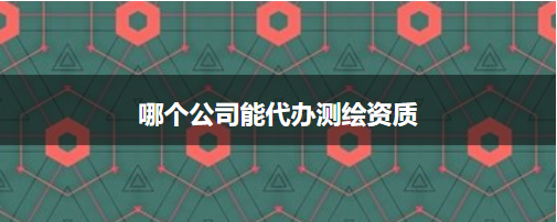 哪個公司能代辦測繪資質(zhì)