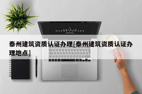 泰州建筑資質(zhì)認(rèn)證辦理[泰州建筑資質(zhì)認(rèn)證辦理地點]