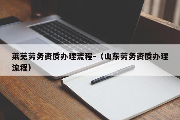 萊蕪勞務(wù)資質(zhì)辦理流程-（山東勞務(wù)資質(zhì)辦理流程）