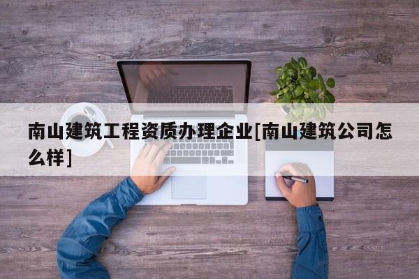 南山建筑工程資質辦理企業[南山建筑公司怎么樣]