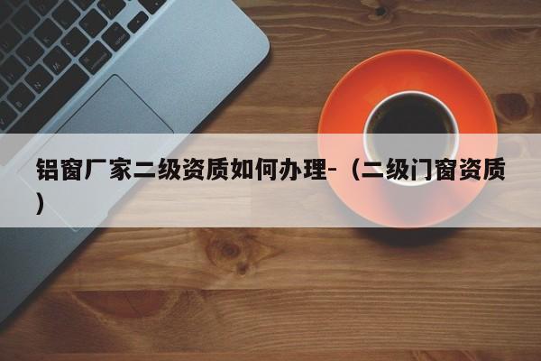 鋁窗廠家二級資質(zhì)如何辦理-（二級門窗資質(zhì)）