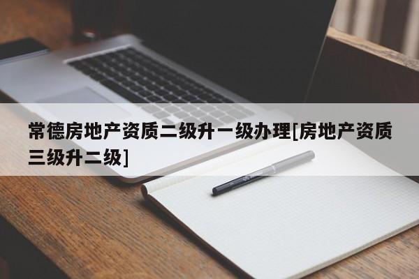 常德房地產資質二級升一級辦理[房地產資質三級升二級]