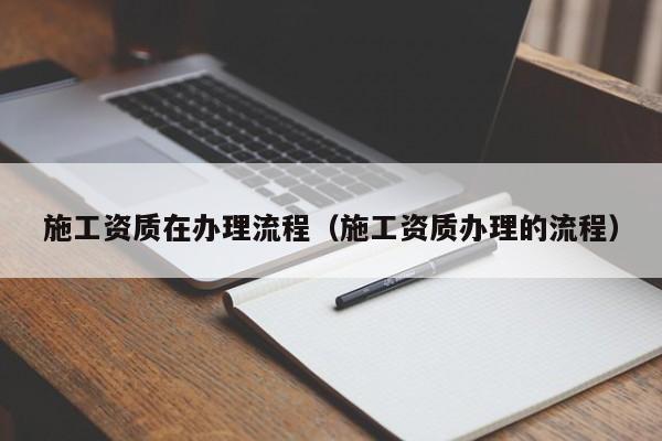 施工資質(zhì)在辦理流程（施工資質(zhì)辦理的流程）
