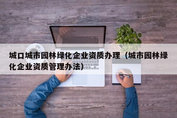 城口城市園林綠化企業(yè)資質(zhì)辦理（城市園林綠化企業(yè)資質(zhì)管理辦法）