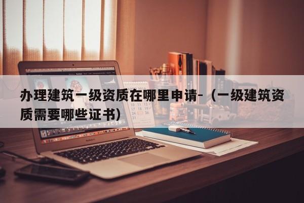 辦理建筑一級(jí)資質(zhì)在哪里申請(qǐng)-（一級(jí)建筑資質(zhì)需要哪些證書(shū)）