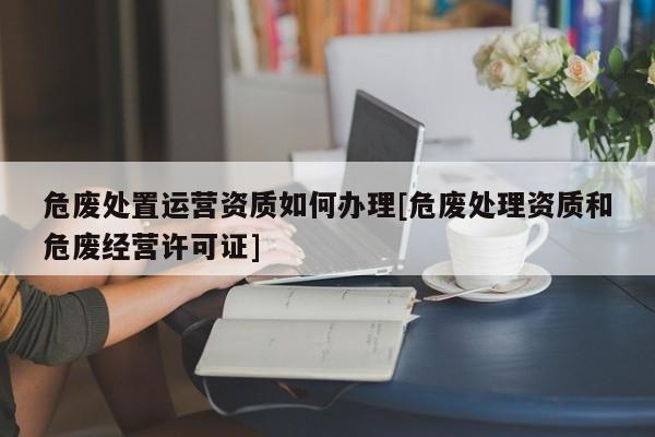 危廢處置運(yùn)營資質(zhì)如何辦理[危廢處理資質(zhì)和危廢經(jīng)營許可證]