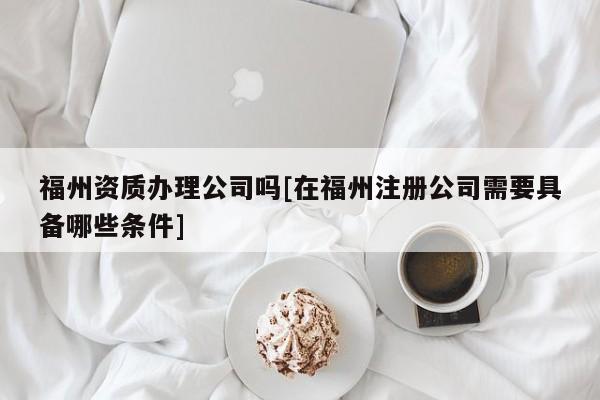 福州資質(zhì)辦理公司嗎[在福州注冊(cè)公司需要具備哪些條件]