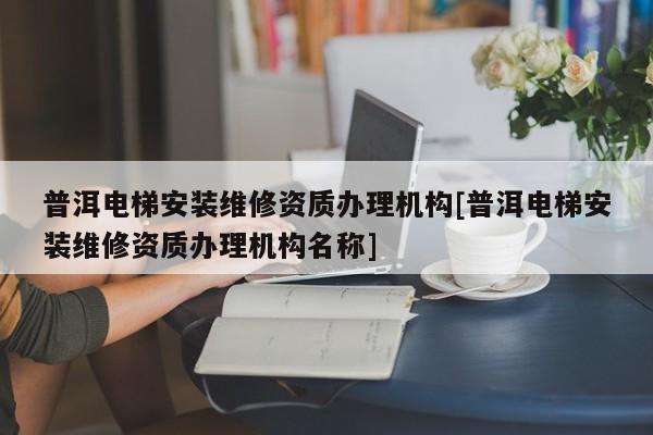 普洱電梯安裝維修資質(zhì)辦理機(jī)構(gòu)[普洱電梯安裝維修資質(zhì)辦理機(jī)構(gòu)名稱]
