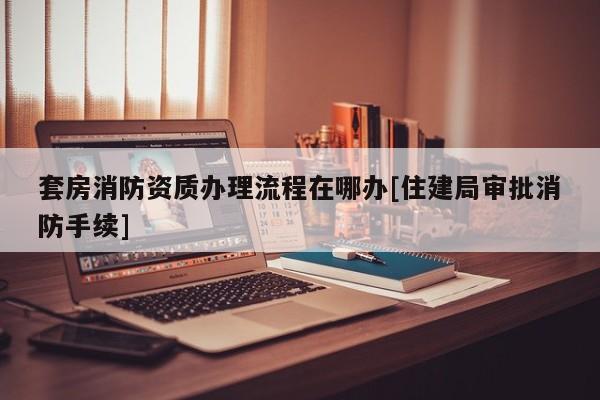 套房消防資質辦理流程在哪辦[住建局審批消防手續]