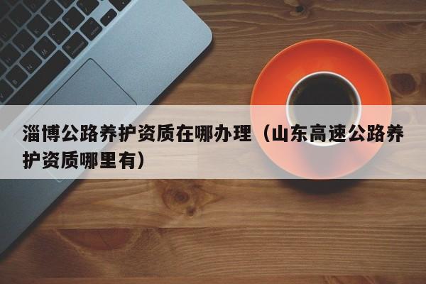 淄博公路養(yǎng)護資質在哪辦理（山東高速公路養(yǎng)護資質哪里有）