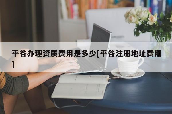 平谷辦理資質(zhì)費(fèi)用是多少[平谷注冊(cè)地址費(fèi)用]