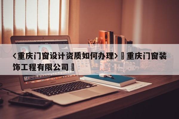 〈重慶門窗設(shè)計資質(zhì)如何辦理〉卐重慶門窗裝飾工程有限公司卐