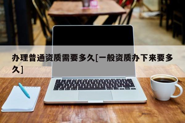 辦理普通資質(zhì)需要多久[一般資質(zhì)辦下來(lái)要多久]