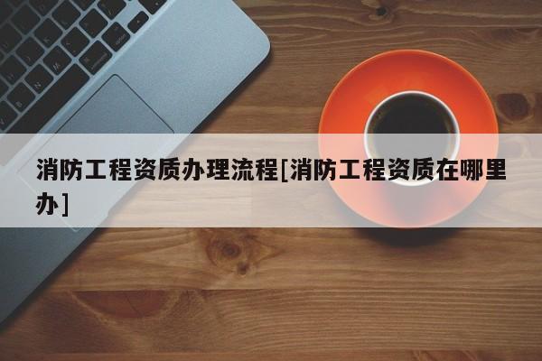 消防工程資質(zhì)辦理流程[消防工程資質(zhì)在哪里辦]