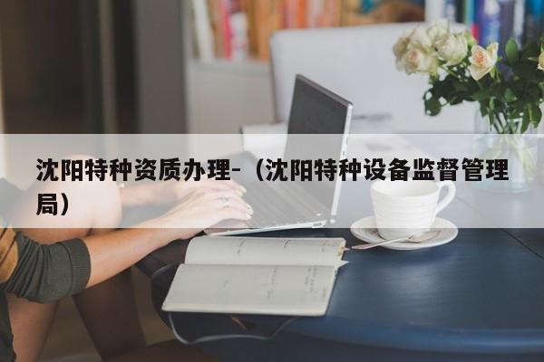 沈陽(yáng)特種資質(zhì)辦理-（沈陽(yáng)特種設(shè)備監(jiān)督管理局）