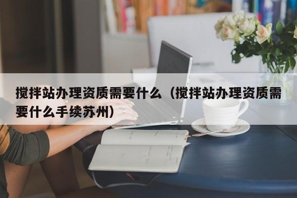攪拌站辦理資質需要什么（攪拌站辦理資質需要什么手續(xù)蘇州）