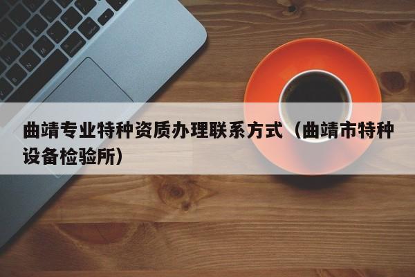 曲靖專(zhuān)業(yè)特種資質(zhì)辦理聯(lián)系方式（曲靖市特種設(shè)備檢驗(yàn)所）