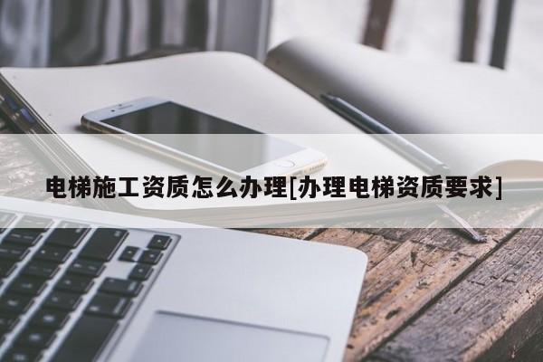 電梯施工資質(zhì)怎么辦理[辦理電梯資質(zhì)要求]