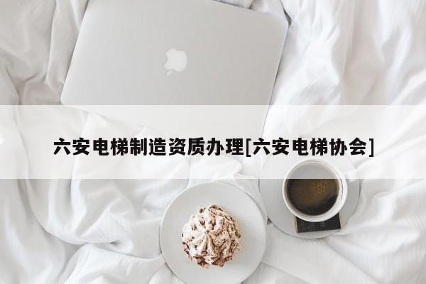 六安電梯制造資質(zhì)辦理[六安電梯協(xié)會]