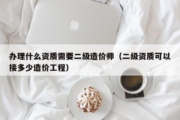 辦理什么資質需要二級造價師（二級資質可以接多少造價工程）