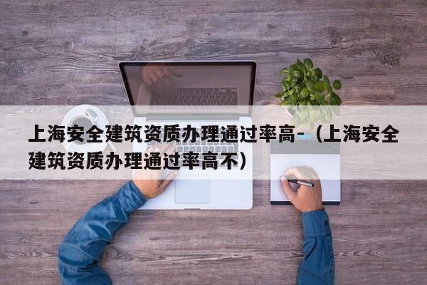 上海安全建筑資質(zhì)辦理通過率高-（上海安全建筑資質(zhì)辦理通過率高不）