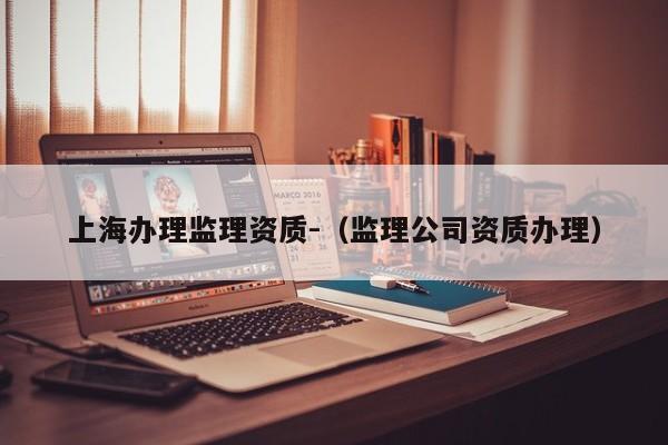 上海辦理監(jiān)理資質(zhì)-（監(jiān)理公司資質(zhì)辦理）