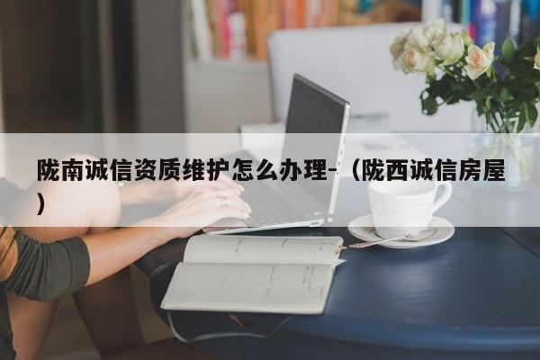 隴南誠信資質(zhì)維護(hù)怎么辦理-（隴西誠信房屋）