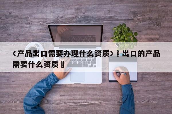 〈產品出口需要辦理什么資質〉卐出口的產品需要什么資質卐