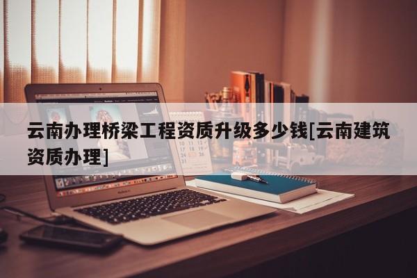 云南辦理橋梁工程資質(zhì)升級多少錢[云南建筑資質(zhì)辦理]