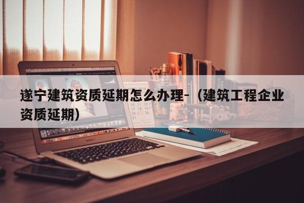遂寧建筑資質延期怎么辦理-（建筑工程企業資質延期）