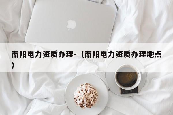 南陽電力資質辦理-（南陽電力資質辦理地點）