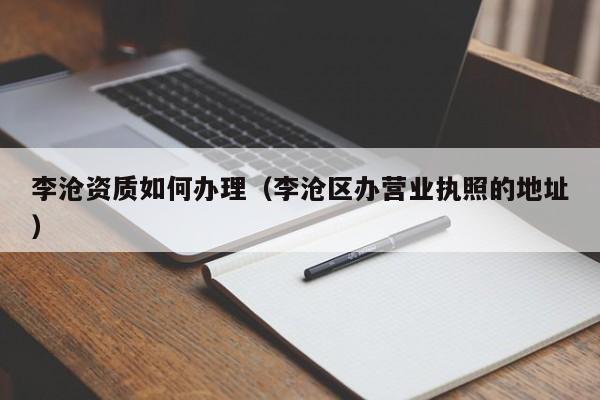 李滄資質(zhì)如何辦理（李滄區(qū)辦營(yíng)業(yè)執(zhí)照的地址）