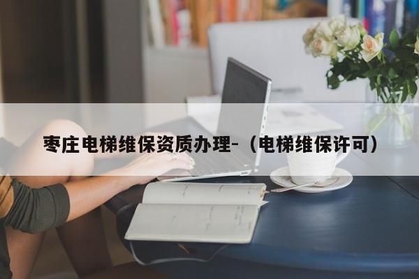 棗莊電梯維保資質(zhì)辦理-（電梯維保許可）