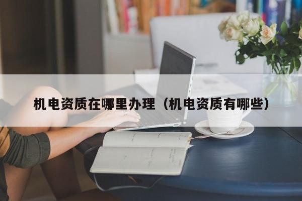 機(jī)電資質(zhì)在哪里辦理（機(jī)電資質(zhì)有哪些）