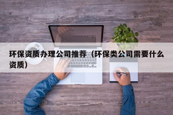 環(huán)保資質(zhì)辦理公司推薦（環(huán)保類公司需要什么資質(zhì)）