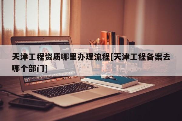 天津工程資質(zhì)哪里辦理流程[天津工程備案去哪個(gè)部門(mén)]
