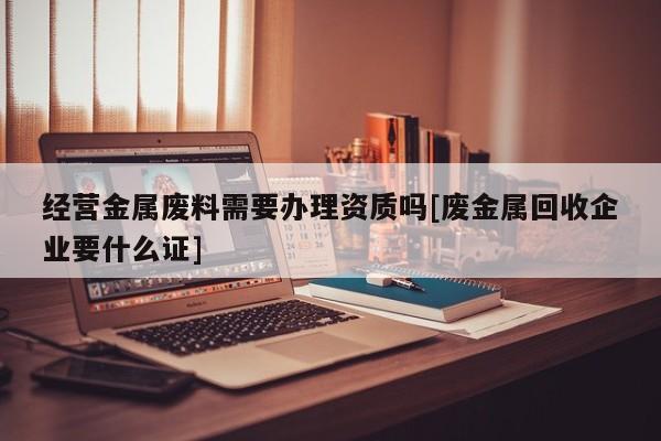 經(jīng)營金屬廢料需要辦理資質(zhì)嗎[廢金屬回收企業(yè)要什么證]