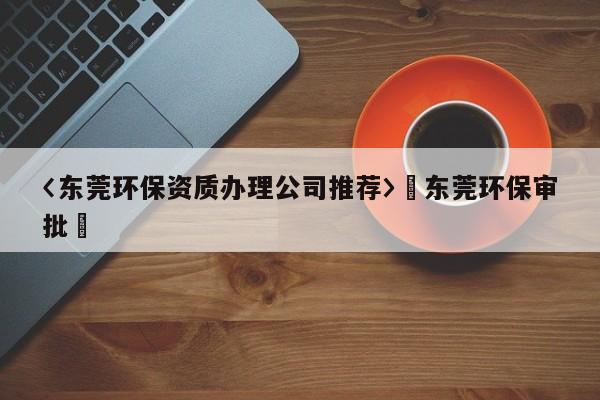 〈東莞環(huán)保資質(zhì)辦理公司推薦〉卐東莞環(huán)保審批卐