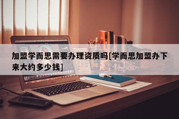 加盟學(xué)而思需要辦理資質(zhì)嗎[學(xué)而思加盟辦下來大約多少錢]